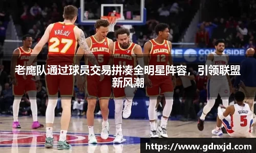 老鹰队通过球员交易拼凑全明星阵容，引领联盟新风潮