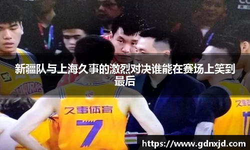 新疆队与上海久事的激烈对决谁能在赛场上笑到最后